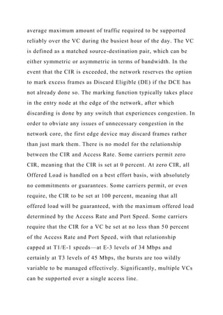 average maximum amount of traffic required to be supported
reliably over the VC during the busiest hour of the day. The VC
is defined as a matched source-destination pair, which can be
either symmetric or asymmetric in terms of bandwidth. In the
event that the CIR is exceeded, the network reserves the option
to mark excess frames as Discard Eligible (DE) if the DCE has
not already done so. The marking function typically takes place
in the entry node at the edge of the network, after which
discarding is done by any switch that experiences congestion. In
order to obviate any issues of unnecessary congestion in the
network core, the first edge device may discard frames rather
than just mark them. There is no model for the relationship
between the CIR and Access Rate. Some carriers permit zero
CIR, meaning that the CIR is set at 0 percent. At zero CIR, all
Offered Load is handled on a best effort basis, with absolutely
no commitments or guarantees. Some carriers permit, or even
require, the CIR to be set at 100 percent, meaning that all
offered load will be guaranteed, with the maximum offered load
determined by the Access Rate and Port Speed. Some carriers
require that the CIR for a VC be set at no less than 50 percent
of the Access Rate and Port Speed, with that relationship
capped at T1/E-1 speeds—at E-3 levels of 34 Mbps and
certainly at T3 levels of 45 Mbps, the bursts are too wildly
variable to be managed effectively. Significantly, multiple VCs
can be supported over a single access line.
 