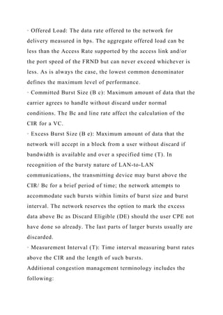 · Offered Load: The data rate offered to the network for
delivery measured in bps. The aggregate offered load can be
less than the Access Rate supported by the access link and/or
the port speed of the FRND but can never exceed whichever is
less. As is always the case, the lowest common denominator
defines the maximum level of performance.
· Committed Burst Size (B c): Maximum amount of data that the
carrier agrees to handle without discard under normal
conditions. The Bc and line rate affect the calculation of the
CIR for a VC.
· Excess Burst Size (B e): Maximum amount of data that the
network will accept in a block from a user without discard if
bandwidth is available and over a specified time (T). In
recognition of the bursty nature of LAN-to-LAN
communications, the transmitting device may burst above the
CIR/ Bc for a brief period of time; the network attempts to
accommodate such bursts within limits of burst size and burst
interval. The network reserves the option to mark the excess
data above Bc as Discard Eligible (DE) should the user CPE not
have done so already. The last parts of larger bursts usually are
discarded.
· Measurement Interval (T): Time interval measuring burst rates
above the CIR and the length of such bursts.
Additional congestion management terminology includes the
following:
 