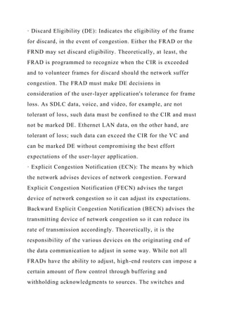 · Discard Eligibility (DE): Indicates the eligibility of the frame
for discard, in the event of congestion. Either the FRAD or the
FRND may set discard eligibility. Theoretically, at least, the
FRAD is programmed to recognize when the CIR is exceeded
and to volunteer frames for discard should the network suffer
congestion. The FRAD must make DE decisions in
consideration of the user-layer application's tolerance for frame
loss. As SDLC data, voice, and video, for example, are not
tolerant of loss, such data must be confined to the CIR and must
not be marked DE. Ethernet LAN data, on the other hand, are
tolerant of loss; such data can exceed the CIR for the VC and
can be marked DE without compromising the best effort
expectations of the user-layer application.
· Explicit Congestion Notification (ECN): The means by which
the network advises devices of network congestion. Forward
Explicit Congestion Notification (FECN) advises the target
device of network congestion so it can adjust its expectations.
Backward Explicit Congestion Notification (BECN) advises the
transmitting device of network congestion so it can reduce its
rate of transmission accordingly. Theoretically, it is the
responsibility of the various devices on the originating end of
the data communication to adjust in some way. While not all
FRADs have the ability to adjust, high-end routers can impose a
certain amount of flow control through buffering and
withholding acknowledgments to sources. The switches and
 