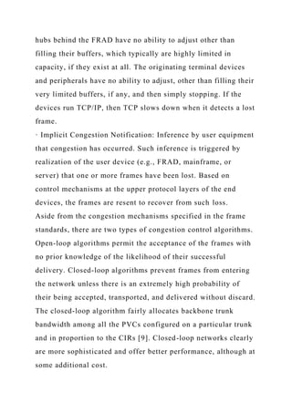 hubs behind the FRAD have no ability to adjust other than
filling their buffers, which typically are highly limited in
capacity, if they exist at all. The originating terminal devices
and peripherals have no ability to adjust, other than filling their
very limited buffers, if any, and then simply stopping. If the
devices run TCP/IP, then TCP slows down when it detects a lost
frame.
· Implicit Congestion Notification: Inference by user equipment
that congestion has occurred. Such inference is triggered by
realization of the user device (e.g., FRAD, mainframe, or
server) that one or more frames have been lost. Based on
control mechanisms at the upper protocol layers of the end
devices, the frames are resent to recover from such loss.
Aside from the congestion mechanisms specified in the frame
standards, there are two types of congestion control algorithms.
Open-loop algorithms permit the acceptance of the frames with
no prior knowledge of the likelihood of their successful
delivery. Closed-loop algorithms prevent frames from entering
the network unless there is an extremely high probability of
their being accepted, transported, and delivered without discard.
The closed-loop algorithm fairly allocates backbone trunk
bandwidth among all the PVCs configured on a particular trunk
and in proportion to the CIRs [9]. Closed-loop networks clearly
are more sophisticated and offer better performance, although at
some additional cost.
 