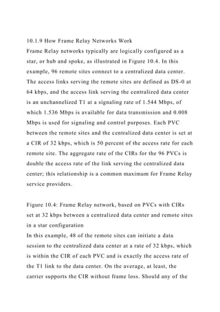 10.1.9 How Frame Relay Networks Work
Frame Relay networks typically are logically configured as a
star, or hub and spoke, as illustrated in Figure 10.4. In this
example, 96 remote sites connect to a centralized data center.
The access links serving the remote sites are defined as DS-0 at
64 kbps, and the access link serving the centralized data center
is an unchannelized T1 at a signaling rate of 1.544 Mbps, of
which 1.536 Mbps is available for data transmission and 0.008
Mbps is used for signaling and control purposes. Each PVC
between the remote sites and the centralized data center is set at
a CIR of 32 kbps, which is 50 percent of the access rate for each
remote site. The aggregate rate of the CIRs for the 96 PVCs is
double the access rate of the link serving the centralized data
center; this relationship is a common maximum for Frame Relay
service providers.
Figure 10.4: Frame Relay network, based on PVCs with CIRs
set at 32 kbps between a centralized data center and remote sites
in a star configuration
In this example, 48 of the remote sites can initiate a data
session to the centralized data center at a rate of 32 kbps, which
is within the CIR of each PVC and is exactly the access rate of
the T1 link to the data center. On the average, at least, the
carrier supports the CIR without frame loss. Should any of the
 