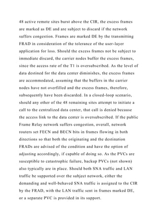48 active remote sites burst above the CIR, the excess frames
are marked as DE and are subject to discard if the network
suffers congestion. Frames are marked DE by the transmitting
FRAD in consideration of the tolerance of the user-layer
application for loss. Should the excess frames not be subject to
immediate discard, the carrier nodes buffer the excess frames,
since the access rate of the T1 is oversubscribed. As the level of
data destined for the data center diminishes, the excess frames
are accommodated, assuming that the buffers in the carrier
nodes have not overfilled and the excess frames, therefore,
subsequently have been discarded. In a closed-loop scenario,
should any other of the 48 remaining sites attempt to initiate a
call to the centralized data center, that call is denied because
the access link to the data center is oversubscribed. If the public
Frame Relay network suffers congestion, overall, network
routers set FECN and BECN bits in frames flowing in both
directions so that both the originating and the destination
FRADs are advised of the condition and have the option of
adjusting accordingly, if capable of doing so. As the PVCs are
susceptible to catastrophic failure, backup PVCs (not shown)
also typically are in place. Should both SNA traffic and LAN
traffic be supported over the subject network, either the
demanding and well-behaved SNA traffic is assigned to the CIR
by the FRAD, with the LAN traffic sent in frames marked DE,
or a separate PVC is provided in its support.
 