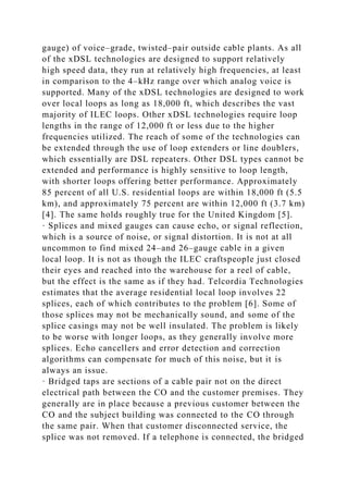 gauge) of voice–grade, twisted–pair outside cable plants. As all
of the xDSL technologies are designed to support relatively
high speed data, they run at relatively high frequencies, at least
in comparison to the 4–kHz range over which analog voice is
supported. Many of the xDSL technologies are designed to work
over local loops as long as 18,000 ft, which describes the vast
majority of ILEC loops. Other xDSL technologies require loop
lengths in the range of 12,000 ft or less due to the higher
frequencies utilized. The reach of some of the technologies can
be extended through the use of loop extenders or line doublers,
which essentially are DSL repeaters. Other DSL types cannot be
extended and performance is highly sensitive to loop length,
with shorter loops offering better performance. Approximately
85 percent of all U.S. residential loops are within 18,000 ft (5.5
km), and approximately 75 percent are within 12,000 ft (3.7 km)
[4]. The same holds roughly true for the United Kingdom [5].
· Splices and mixed gauges can cause echo, or signal reflection,
which is a source of noise, or signal distortion. It is not at all
uncommon to find mixed 24–and 26–gauge cable in a given
local loop. It is not as though the ILEC craftspeople just closed
their eyes and reached into the warehouse for a reel of cable,
but the effect is the same as if they had. Telcordia Technologies
estimates that the average residential local loop involves 22
splices, each of which contributes to the problem [6]. Some of
those splices may not be mechanically sound, and some of the
splice casings may not be well insulated. The problem is likely
to be worse with longer loops, as they generally involve more
splices. Echo cancellers and error detection and correction
algorithms can compensate for much of this noise, but it is
always an issue.
· Bridged taps are sections of a cable pair not on the direct
electrical path between the CO and the customer premises. They
generally are in place because a previous customer between the
CO and the subject building was connected to the CO through
the same pair. When that customer disconnected service, the
splice was not removed. If a telephone is connected, the bridged
 