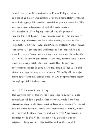 In addition to public, carrier-based Frame Relay services, a
number of end-user organizations run the Frame Relay protocol
over their legacy T/E-carrier, leased-line private networks. This
approach takes advantage of both the performance
characteristics of the legacy network and the protocol
independence of Frame Relay, thereby enabling the sharing of
the existing infrastructure for a wide variety of data traffic
(e.g., SDLC, LAN-to-LAN, and IP-based traffic). As the leased-
line network is private and dedicated, rather than public and
shared, issues of congestion management are entirely under the
control of the user organization. Therefore, desired performance
levels are easily established and controlled. In such an
environment, issues of congestion that might affect voice and
video in a negative way are eliminated. Virtually all the major
manufacturers of T/E-carrier nodal MUXs support Frame Relay
through special interface cards.
10.1.10 Voice over Frame Relay
The very concept of transmitting voice over any sort of data
network, much less a packet data network, would have been
viewed as completely bizarre not so long ago. Voice over packet
data networks includes Voice over Frame Relay (VoFR), Voice
over Internet Protocol (VoIP), and Voice over Asynchronous
Transfer Mode (VoATM). Frame Relay certainly was not
originally designed for voice traffic, and neither was I P,
 