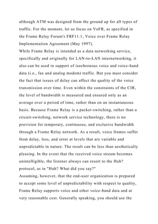 although ATM was designed from the ground up for all types of
traffic. For the moment, let us focus on VoFR, as specified in
the Frame Relay Forum's FRF11.1, Voice over Frame Relay
Implementation Agreement (May 1997).
While Frame Relay is intended as a data networking service,
specifically and originally for LAN-to-LAN internetworking, it
also can be used in support of isochronous voice and voice-band
data (i.e., fax and analog modem) traffic. But you must consider
the fact that issues of delay can affect the quality of the voice
transmission over time. Even within the constraints of the CIR,
the level of bandwidth is measured and ensured only as an
average over a period of time, rather than on an instantaneous
basis. Because Frame Relay is a packet-switching, rather than a
circuit-switching, network service technology, there is no
provision for temporary, continuous, and exclusive bandwidth
through a Frame Relay network. As a result, voice frames suffer
from delay, loss, and error at levels that are variable and
unpredictable in nature. The result can be less than aesthetically
pleasing. In the event that the received voice stream becomes
unintelligible, the listener always can resort to the Huh?
protocol, as in "Huh? What did you say?"
Assuming, however, that the end-user organization is prepared
to accept some level of unpredictability with respect to quality,
Frame Relay supports voice and other voice-band data and at
very reasonable cost. Generally speaking, you should use the
 
