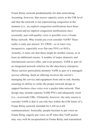 Frame Relay network predominantly for data networking.
Assuming, however, that excess capacity exists at the CIR level
and that the network is not experiencing congestion at the
moment (i.e., no explicit congestion notifications have been
delivered and no implicit congestion notifications have
occurred), near-toll-quality voice is possible over a Frame
Relay network. Why would you even consider VoFR? There
really is only one answer: It's FREE—or at least very
inexpensive, especially over flat-rate PVCs or SVCs.
Actually, it turns out that there might be another reason, or at
least an additional reason. A number of major domestic and
international carriers offer, and even promote, VoFR as part of
an integrated network solution for the data-heavy enterprise.
Those carriers particularly promote VoFR as part of a managed-
service offering. Such an offering involves the carrier's
managing the service and equipment from end to end, thereby
ensuring its ability to strike the proper network design to
support business class voice over a packet data network. That
design may include separate VoFR PVCs and adequately sized
(i.e., oversized) CIRs. Ultimately, however, the only reason to
consider VoFR is that it can ride free within the CIR limits of a
Frame Relay network intended for LAN-to-LAN
communications. Ironically, people hesitant to put voice on
Frame Relay eagerly put voice on IP when that VoIP packet
may very well be encapsulated in Frame Relay and transmitted
 