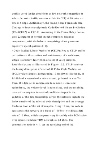 quality voice (under conditions of low network congestion or
where the voice traffic remains within its CIR) at bit rates as
low as 8 kbps. Additionally, the Frame Relay Forum adopted
Conjugate Structure-Algebraic Code-Excited Linear Prediction
(CS-ACELP) as FRF.11. According to the Frame Relay Forum,
only 22 percent of normal speech comprises essential
components, with the balance comprising either pauses or
repetitive speech patterns [10].
· Code-Excited Linear Prediction (CELP): Key to CELP and its
derivatives is the creation and maintenance of a codebook,
which is a binary description of a set of voice samples.
Specifically, and as illustrated in Figure 10.5, CELP involves
the binary description of a set of 80 Pulse Code Modulation
(PCM) voice samples, representing 10 ms (10 milliseconds, or
1/100th of a second) of a voice stream, gathered in a buffer.
Then, the data set is compressed to remove silence and
redundancy, the volume level is normalized, and the resulting
data set is compared to a set of candidate shapes in the
codebook. The data transmitted across the network include the
index number of the selected code description and the average
loudness level of the set of samples. Every 10 ms, the code is
sent across the network in a block of 160 bits, yielding a data
rate of 16 kbps, which compares very favorably with PCM voice
over circuit-switched TDM networks at 64 kbps. The
compression ratio is 4: 1. At the receiving end of the
 