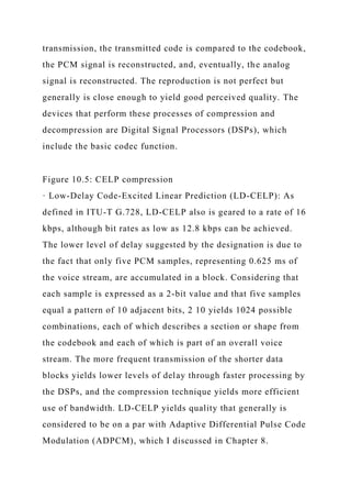 transmission, the transmitted code is compared to the codebook,
the PCM signal is reconstructed, and, eventually, the analog
signal is reconstructed. The reproduction is not perfect but
generally is close enough to yield good perceived quality. The
devices that perform these processes of compression and
decompression are Digital Signal Processors (DSPs), which
include the basic codec function.
Figure 10.5: CELP compression
· Low-Delay Code-Excited Linear Prediction (LD-CELP): As
defined in ITU-T G.728, LD-CELP also is geared to a rate of 16
kbps, although bit rates as low as 12.8 kbps can be achieved.
The lower level of delay suggested by the designation is due to
the fact that only five PCM samples, representing 0.625 ms of
the voice stream, are accumulated in a block. Considering that
each sample is expressed as a 2-bit value and that five samples
equal a pattern of 10 adjacent bits, 2 10 yields 1024 possible
combinations, each of which describes a section or shape from
the codebook and each of which is part of an overall voice
stream. The more frequent transmission of the shorter data
blocks yields lower levels of delay through faster processing by
the DSPs, and the compression technique yields more efficient
use of bandwidth. LD-CELP yields quality that generally is
considered to be on a par with Adaptive Differential Pulse Code
Modulation (ADPCM), which I discussed in Chapter 8.
 