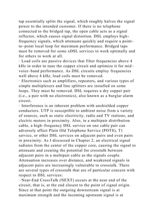 tap essentially splits the signal, which roughly halves the signal
power to the intended customer. If there is no telephone
connected to the bridged tap, the open cable acts as a signal
reflector, which causes signal distortion. DSL employs high-
frequency signals, which attenuate quickly and require a point–
to–point local loop for maximum performance. Bridged taps
must be removed for some xDSL services to work optimally and
for others to work at all.
· Load coils are passive devices that filter frequencies above 4
kHz in order to tune the copper circuit and optimize it for mid–
voice–band performance. As DSL circuits employ frequencies
well above 4 kHz, load coils must be removed.
· Electronics such as amplifiers, repeaters, and various types of
simple multiplexers and line splitters are installed on some
loops. They must be removed. DSL requires a dry copper pair
(i.e., a pair with no electronics), also known as a burglar alarm
circuit.
· Interference is an inherent problem with unshielded copper
conductors. UTP is susceptible to ambient noise from a variety
of sources, such as static electricity, radio and TV stations, and
electric motors in proximity. Also, in a multipair distribution
cable, a high–frequency DSL service on one cable pair can
adversely affect Plain Old Telephone Service (POTS), T1
service, or other DSL services on adjacent pairs and even pairs
in proximity. As I discussed in Chapter 2, an electrical signal
radiates from the center of the copper core, causing the signal to
attenuate and creating the potential for crosstalk between
adjacent pairs in a multipair cable as the signals couple.
Attenuation increases over distance, and weakened signals in
adjacent pairs are increasingly vulnerable to crosstalk. There
are several types of crosstalk that are of particular concern with
respect to DSL services:
· Near-End CrossTalk (NEXT) occurs at the near end of the
circuit, that is, at the end closest to the point of signal origin.
Since at that point the outgoing downstream signal is at
maximum strength and the incoming upstream signal is at
 