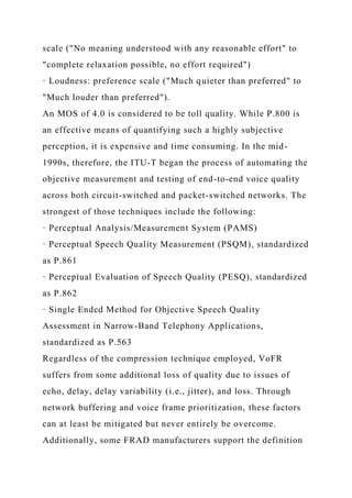 scale ("No meaning understood with any reasonable effort" to
"complete relaxation possible, no effort required")
· Loudness: preference scale ("Much quieter than preferred" to
"Much louder than preferred").
An MOS of 4.0 is considered to be toll quality. While P.800 is
an effective means of quantifying such a highly subjective
perception, it is expensive and time consuming. In the mid-
1990s, therefore, the ITU-T began the process of automating the
objective measurement and testing of end-to-end voice quality
across both circuit-switched and packet-switched networks. The
strongest of those techniques include the following:
· Perceptual Analysis/Measurement System (PAMS)
· Perceptual Speech Quality Measurement (PSQM), standardized
as P.861
· Perceptual Evaluation of Speech Quality (PESQ), standardized
as P.862
· Single Ended Method for Objective Speech Quality
Assessment in Narrow-Band Telephony Applications,
standardized as P.563
Regardless of the compression technique employed, VoFR
suffers from some additional loss of quality due to issues of
echo, delay, delay variability (i.e., jitter), and loss. Through
network buffering and voice frame prioritization, these factors
can at least be mitigated but never entirely be overcome.
Additionally, some FRAD manufacturers support the definition
 