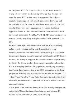 of a separate PVC for delay-sensitive traffic such as voice,
while others support multiplexing of voice data frames only
over the same PVC as that used in support of data. Some
manufacturers support both small frame sizes for voice and
large frame sizes for data, while others force all data into the
smaller frame size more appropriate for voice; the latter
approach forces all data into the less efficient (more overhead
intensive) frame size. Notably, VoFR FRADs are proprietary in
nature, thereby requiring a single-vendor VoFR network [12–
20].
In order to mitigate the inherent difficulties of transmitting
delay-sensitive voice traffic over Frame Relay, some
manufacturers and carriers offer various priority management
techniques. Several manufacturers of multifunction FRADs and
routers, for example, support the identification of high-priority
traffic in the frame header. Some service providers also offer
PVCs of varying levels of delay/priority, usually by mapping
the Frame Relay connection to an ATM connection with these
properties. Priority levels generally are defined as follows [21]:
· Real-Time Variable Frame Rate: Top priority; suited to delay-
sensitive, mission-critical applications such as voice and SNA;
premium pricing
· Non Real-Time Variable Frame Rate: No-priority designation;
suited to LAN and business-class Internet and intranet IP
traffic, which can tolerate some level of delay
 