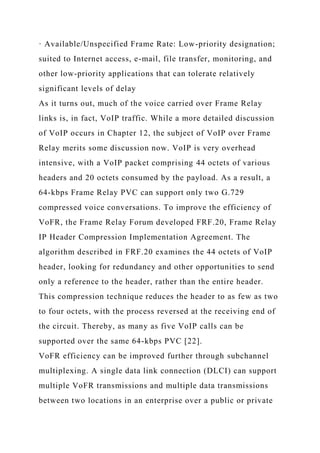 · Available/Unspecified Frame Rate: Low-priority designation;
suited to Internet access, e-mail, file transfer, monitoring, and
other low-priority applications that can tolerate relatively
significant levels of delay
As it turns out, much of the voice carried over Frame Relay
links is, in fact, VoIP traffic. While a more detailed discussion
of VoIP occurs in Chapter 12, the subject of VoIP over Frame
Relay merits some discussion now. VoIP is very overhead
intensive, with a VoIP packet comprising 44 octets of various
headers and 20 octets consumed by the payload. As a result, a
64-kbps Frame Relay PVC can support only two G.729
compressed voice conversations. To improve the efficiency of
VoFR, the Frame Relay Forum developed FRF.20, Frame Relay
IP Header Compression Implementation Agreement. The
algorithm described in FRF.20 examines the 44 octets of VoIP
header, looking for redundancy and other opportunities to send
only a reference to the header, rather than the entire header.
This compression technique reduces the header to as few as two
to four octets, with the process reversed at the receiving end of
the circuit. Thereby, as many as five VoIP calls can be
supported over the same 64-kbps PVC [22].
VoFR efficiency can be improved further through subchannel
multiplexing. A single data link connection (DLCI) can support
multiple VoFR transmissions and multiple data transmissions
between two locations in an enterprise over a public or private
 