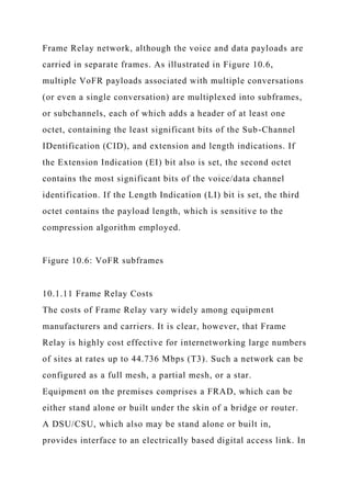 Frame Relay network, although the voice and data payloads are
carried in separate frames. As illustrated in Figure 10.6,
multiple VoFR payloads associated with multiple conversations
(or even a single conversation) are multiplexed into subframes,
or subchannels, each of which adds a header of at least one
octet, containing the least significant bits of the Sub-Channel
IDentification (CID), and extension and length indications. If
the Extension Indication (EI) bit also is set, the second octet
contains the most significant bits of the voice/data channel
identification. If the Length Indication (LI) bit is set, the third
octet contains the payload length, which is sensitive to the
compression algorithm employed.
Figure 10.6: VoFR subframes
10.1.11 Frame Relay Costs
The costs of Frame Relay vary widely among equipment
manufacturers and carriers. It is clear, however, that Frame
Relay is highly cost effective for internetworking large numbers
of sites at rates up to 44.736 Mbps (T3). Such a network can be
configured as a full mesh, a partial mesh, or a star.
Equipment on the premises comprises a FRAD, which can be
either stand alone or built under the skin of a bridge or router.
A DSU/CSU, which also may be stand alone or built in,
provides interface to an electrically based digital access link. In
 