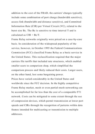 addition to the cost of the FRAD, the carriers' charges typically
include some combination of port charge (bandwidth sensitive),
access link (bandwidth and distance sensitive), and Committed
Information Rate (CIR) per Virtual Circuit (VC), related to the
burst size Bc. The Bc is sensitive to time interval T and is
calculated as CIR = Bc/T.
Frame Relay networks originally were priced on a case-by-case
basis. In consideration of the widespread popularity of the
service, however, in October 1995 the Federal Communications
Commission (FCC) classified Frame Relay as a basic service in
the United States. This reclassification required that the major
carriers file tariffs that included rate structures, which enabled
smaller users to comparison shop, which simplified the
comparison process and likely reduced their costs. Larger users,
on the other hand, lost some bargaining power.
Prices have varied considerably in the United States and
worldwide since the FCC decision. In the highly competitive
Frame Relay market, mesh or even partial-mesh networking can
be accomplished for far less than the cost of a comparable FT1
network. Costs can be mitigated to some extent through the use
of compression devices, which permit transmission at lower port
speeds and CIRs through the recognition of patterns within data
frames intended for multicasting or transmission to multiple
addresses.
 