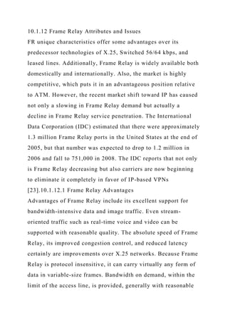 10.1.12 Frame Relay Attributes and Issues
FR unique characteristics offer some advantages over its
predecessor technologies of X.25, Switched 56/64 kbps, and
leased lines. Additionally, Frame Relay is widely available both
domestically and internationally. Also, the market is highly
competitive, which puts it in an advantageous position relative
to ATM. However, the recent market shift toward IP has caused
not only a slowing in Frame Relay demand but actually a
decline in Frame Relay service penetration. The International
Data Corporation (IDC) estimated that there were approximately
1.3 million Frame Relay ports in the United States at the end of
2005, but that number was expected to drop to 1.2 million in
2006 and fall to 751,000 in 2008. The IDC reports that not only
is Frame Relay decreasing but also carriers are now beginning
to eliminate it completely in favor of IP-based VPNs
[23].10.1.12.1 Frame Relay Advantages
Advantages of Frame Relay include its excellent support for
bandwidth-intensive data and image traffic. Even stream-
oriented traffic such as real-time voice and video can be
supported with reasonable quality. The absolute speed of Frame
Relay, its improved congestion control, and reduced latency
certainly are improvements over X.25 networks. Because Frame
Relay is protocol insensitive, it can carry virtually any form of
data in variable-size frames. Bandwidth on demand, within the
limit of the access line, is provided, generally with reasonable
 