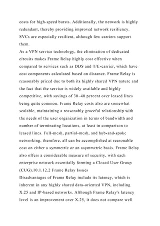 costs for high-speed bursts. Additionally, the network is highly
redundant, thereby providing improved network resiliency.
SVCs are especially resilient, although few carriers support
them.
As a VPN service technology, the elimination of dedicated
circuits makes Frame Relay highly cost effective when
compared to services such as DDS and T/E-carrier, which have
cost components calculated based on distance. Frame Relay is
reasonably priced due to both its highly shared VPN nature and
the fact that the service is widely available and highly
competitive, with savings of 30–40 percent over leased lines
being quite common. Frame Relay costs also are somewhat
scalable, maintaining a reasonably graceful relationship with
the needs of the user organization in terms of bandwidth and
number of terminating locations, at least in comparison to
leased lines. Full-mesh, partial-mesh, and hub-and-spoke
networking, therefore, all can be accomplished at reasonable
cost on either a symmetric or an asymmetric basis. Frame Relay
also offers a considerable measure of security, with each
enterprise network essentially forming a Closed User Group
(CUG).10.1.12.2 Frame Relay Issues
Disadvantages of Frame Relay include its latency, which is
inherent in any highly shared data-oriented VPN, including
X.25 and IP-based networks. Although Frame Relay's latency
level is an improvement over X.25, it does not compare well
 