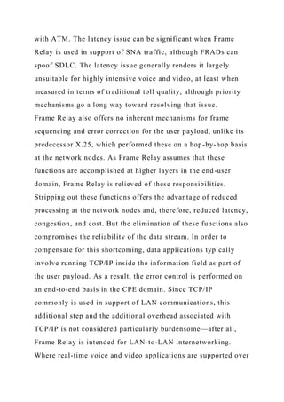 with ATM. The latency issue can be significant when Frame
Relay is used in support of SNA traffic, although FRADs can
spoof SDLC. The latency issue generally renders it largely
unsuitable for highly intensive voice and video, at least when
measured in terms of traditional toll quality, although priority
mechanisms go a long way toward resolving that issue.
Frame Relay also offers no inherent mechanisms for frame
sequencing and error correction for the user payload, unlike its
predecessor X.25, which performed these on a hop-by-hop basis
at the network nodes. As Frame Relay assumes that these
functions are accomplished at higher layers in the end-user
domain, Frame Relay is relieved of these responsibilities.
Stripping out these functions offers the advantage of reduced
processing at the network nodes and, therefore, reduced latency,
congestion, and cost. But the elimination of these functions also
compromises the reliability of the data stream. In order to
compensate for this shortcoming, data applications typically
involve running TCP/IP inside the information field as part of
the user payload. As a result, the error control is performed on
an end-to-end basis in the CPE domain. Since TCP/IP
commonly is used in support of LAN communications, this
additional step and the additional overhead associated with
TCP/IP is not considered particularly burdensome—after all,
Frame Relay is intended for LAN-to-LAN internetworking.
Where real-time voice and video applications are supported over
 