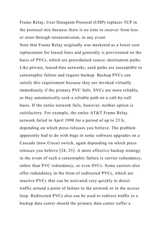 Frame Relay, User Datagram Protocal (UDP) replaces TCP in
the protocol mix because there is no time to recover from loss
or error through retransmission, in any event.
Note that Frame Relay originally was marketed as a lower cost
replacement for leased lines and generally is provisioned on the
basis of PVCs, which are preordained source–destination paths.
Like private, leased-line networks, such paths are susceptible to
catastrophic failure and require backup. Backup PVCs can
satisfy this requirement because they are invoked virtually
immediately if the primary PVC fails. SVCs are more reliable,
as they automatically seek a reliable path on a call-by-call
basis. If the entire network fails, however, neither option is
satisfactory. For example, the entire AT&T Frame Relay
network failed in April 1998 for a period of up to 23 h,
depending on which press releases you believe. The problem
apparently had to do with bugs in some software upgrades on a
Cascade (now Cisco) switch, again depending on which press
releases you believe [24, 25]. A more effective backup strategy
in the event of such a catastrophic failure is carrier redundancy,
rather than PVC redundancy, or even SVCs. Some carriers also
offer redundancy in the form of redirected PVCs, which are
inactive PVCs that can be activated very quickly to direct
traffic around a point of failure in the network or in the access
loop. Redirected PVCs also can be used to redirect traffic to a
backup data center should the primary data center suffer a
 