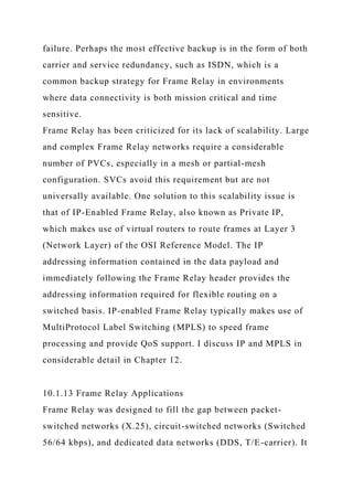 failure. Perhaps the most effective backup is in the form of both
carrier and service redundancy, such as ISDN, which is a
common backup strategy for Frame Relay in environments
where data connectivity is both mission critical and time
sensitive.
Frame Relay has been criticized for its lack of scalability. Large
and complex Frame Relay networks require a considerable
number of PVCs, especially in a mesh or partial-mesh
configuration. SVCs avoid this requirement but are not
universally available. One solution to this scalability issue is
that of IP-Enabled Frame Relay, also known as Private IP,
which makes use of virtual routers to route frames at Layer 3
(Network Layer) of the OSI Reference Model. The IP
addressing information contained in the data payload and
immediately following the Frame Relay header provides the
addressing information required for flexible routing on a
switched basis. IP-enabled Frame Relay typically makes use of
MultiProtocol Label Switching (MPLS) to speed frame
processing and provide QoS support. I discuss IP and MPLS in
considerable detail in Chapter 12.
10.1.13 Frame Relay Applications
Frame Relay was designed to fill the gap between packet-
switched networks (X.25), circuit-switched networks (Switched
56/64 kbps), and dedicated data networks (DDS, T/E-carrier). It
 