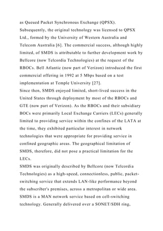 as Queued Packet Synchronous Exchange (QPSX).
Subsequently, the original technology was licensed to QPSX
Ltd., formed by the University of Western Australia and
Telecom Australia [6]. The commercial success, although highly
limited, of SMDS is attributable to further development work by
Bellcore (now Telcordia Technologies) at the request of the
RBOCs. Bell Atlantic (now part of Verizon) introduced the first
commercial offering in 1992 at 5 Mbps based on a test
implementation at Temple University [27].
Since then, SMDS enjoyed limited, short-lived success in the
United States through deployment by most of the RBOCs and
GTE (now part of Verizon). As the RBOCs and their subsidiary
BOCs were primarily Local Exchange Carriers (LECs) generally
limited to providing service within the confines of the LATA at
the time, they exhibited particular interest in network
technologies that were appropriate for providing service in
confined geographic areas. The geographical limitation of
SMDS, therefore, did not pose a practical limitation for the
LECs.
SMDS was originally described by Bellcore (now Telcordia
Technologies) as a high-speed, connectionless, public, packet-
switching service that extends LAN-like performance beyond
the subscriber's premises, across a metropolitan or wide area.
SMDS is a MAN network service based on cell-switching
technology. Generally delivered over a SONET/SDH ring,
 