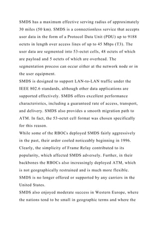 SMDS has a maximum effective serving radius of approximately
30 miles (50 km). SMDS is a connectionless service that accepts
user data in the form of a Protocol Data Unit (PDU) up to 9188
octets in length over access lines of up to 45 Mbps (T3). The
user data are segmented into 53-octet cells, 48 octets of which
are payload and 5 octets of which are overhead. The
segmentation process can occur either at the network node or in
the user equipment.
SMDS is designed to support LAN-to-LAN traffic under the
IEEE 802.6 standards, although other data applications are
supported effectively. SMDS offers excellent performance
characteristics, including a guaranteed rate of access, transport,
and delivery. SMDS also provides a smooth migration path to
ATM. In fact, the 53-octet cell format was chosen specifically
for this reason.
While some of the RBOCs deployed SMDS fairly aggressively
in the past, their ardor cooled noticeably beginning in 1996.
Clearly, the simplicity of Frame Relay contributed to its
popularity, which affected SMDS adversely. Further, in their
backbones the RBOCs also increasingly deployed ATM, which
is not geographically restrained and is much more flexible.
SMDS is no longer offered or supported by any carriers in the
United States.
SMDS also enjoyed moderate success in Western Europe, where
the nations tend to be small in geographic terms and where the
 