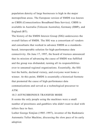 population density of large businesses is high in the major
metropolitan areas. The European version of SMDS was known
as CBDS (Connectionless Broadband Data Service). CBDS is
available in Australia (Telecom Australia), Germany (DBP), and
England (BT).
The history of the SMDS Interest Group (SIG) underscores the
overall failure of SMDS. The SIG was a consortium of vendors
and consultants that worked to advance SMDS as a standards-
based, interoperable solution for high-performance data
connectivity. On June 17, 1997, the board of trustees announced
that its mission of advancing the cause of SMDS was fulfilled
and the group was disbanded, turning all its responsibilities
over to unnamed regional organizations. Essentially, the SIG
lost the battle, declared victory, and everyone went home a
winner. At this point, SMDS is essentially a historical footnote
that promoted the cause of high-performance data
communications and served as a technological precursor to
ATM.
10.3 ASYNCHRONOUS TRANSFER MODE
It seems the only people using the machines were a small
number of prostitutes and gamblers who didn't want to deal with
tellers face to face.
Luther George Simjian (1905–1997), inventor of the Bankmatic
Automatic Teller Machine, discussing the slow pace of its early
adoption
 