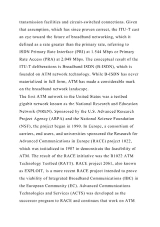 transmission facilities and circuit-switched connections. Given
that assumption, which has since proven correct, the ITU-T cast
an eye toward the future of broadband networking, which it
defined as a rate greater than the primary rate, referring to
ISDN Primary Rate Interface (PRI) at 1.544 Mbps or Primary
Rate Access (PRA) at 2.048 Mbps. The conceptual result of the
ITU-T deliberations is Broadband ISDN (B-ISDN), which is
founded on ATM network technology. While B-ISDN has never
materialized in full form, ATM has made a considerable mark
on the broadband network landscape.
The first ATM network in the United States was a testbed
gigabit network known as the National Research and Education
Network (NREN). Sponsored by the U.S. Advanced Research
Project Agency (ARPA) and the National Science Foundation
(NSF), the project began in 1990. In Europe, a consortium of
carriers, end users, and universities sponsored the Research for
Advanced Communications in Europe (RACE) project 1022,
which was initialized in 1987 to demonstrate the feasibility of
ATM. The result of the RACE initiative was the R1022 ATM
Technology Testbed (RATT). RACE project 2061, also known
as EXPLOIT, is a more recent RACE project intended to prove
the viability of Integrated Broadband Communications (IBC) in
the European Community (EC). Advanced Communications
Technologies and Services (ACTS) was developed as the
successor program to RACE and continues that work on ATM
 