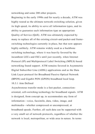 networking and some 200 other projects.
Beginning in the early 1990s and for nearly a decade, ATM was
highly touted as the ultimate network-switching solution, given
its high speed, its ability to serve all information types, and its
ability to guarantee each information type an appropriate
Quality of Service (QoS). ATM was ultimately expected by
many to replace all of the existing circuit-and packet-and frame-
switching technologies currently in place, but that now appears
highly unlikely. ATM remains widely used as a backbone
switching technology, where it was heavily favored by the
incumbent LECs and IXCs until just recently, when Internet
Protocol (IP) and Multiprotocol Label Switching (MPLS) based
networking found support. ATM remains favored in Asymmetric
Digital Subscriber Line (ADSL) applications and as the Data
Link Layer protocol for Broadband Passive Optical Network
(BPON) and Gigabit PON (GPON) broadband local loop.
10.3.1 Atm Defined
Asynchronous transfer mode is a fast-packet, connection-
oriented, cell-switching technology for broadband signals. ATM
is designed, from concept up, to accommodate any form of
information—voice, facsimile, data, video, image, and
multimedia—whether compressed or uncompressed, at
broadband speeds. Further, all such data can be supported with
a very small set of network protocols, regardless of whether the
network is local, metropolitan, or wide area in nature. In terms
 