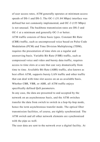 of user access rates, ATM generally operates at minimum access
speeds of DS-1 and DS-3. The OC-1 (51.84 Mbps) interface was
defined but not commonly implemented, and OC-3 (155 Mbps)
is not unusual. The backbone transmission rates are DS-3 and
OC-1 at a minimum and generally OC-3 or better.
ATM traffic consists of three basic types. Constant Bit Rate
(CBR) traffic, such as uncompressed voice based on Pulse Code
Modulation (PCM) and Time Division Multiplexing (TDM),
requires the presentation of time slots on a regular and
unswerving basis. Variable Bit Rate (VBR) traffic, such as
compressed voice and video and bursty data traffic, requires
access to time slots at a rate that can vary dramatically from
time to time. Available Bit Rate (ABR) traffic, also known as
best effort ATM, supports bursty LAN traffic and other traffic
that can deal with time slot access on an as-available basis.
Whether CBR, VBR, or ABR, all ATM traffic enjoys
specifically defined QoS parameters.
In any case, the data are presented to and accepted by the
network on an asynchronous basis, and the ATM switches
transfer the data from switch to switch in a hop-by-hop mode,
hence the term asynchronous transfer mode. The optical fiber
transmission facilities, of course, are tightly synchronized. The
ATM switch and all other network elements are synchronized
with the pipe as well.
The user data are sent to the network over a digital facility. At
 