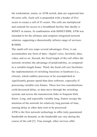 the workstation, router, or ATM switch, data are organized into
48-octet cells. Each cell is prepended with a header of five
octets to create a cell of 53 octets. The cells are multiplexed
and contend for access to a broadband facility that ideally is
SONET in nature. In combination with SONET/SDH, ATM was
intended to be the ultimate and complete integrated network
solution, supporting a theoretically infinite range of services:
B-ISDN.
The small cell size reaps several advantages. First, it can
accommodate any form of data—digital voice, facsimile, data,
video, and so on. Second, the fixed length of the cell offers the
network switches the advantage of predictability, as compared
to a variable-length frame. Third, the fixed cell size facilitates
the implementation of switching functions in hardware (i.e.,
silicon), which enables processes to be accomplished at
significantly greater speed than does software, especially if
processing variable-size frames. These last two considerations
yield decreased delay, as data move through the switching
systems and across the transmission links in frequent little
blasts. Long, and especially variably long, frames occupy the
attention of the network for relatively long periods of time,
causing delay as other data wait to be processed.
ATM is the first network technology to offer truly guaranteed
bandwidth on demand, as the bandwidth can vary during the
course of the call [7]. True enough, other services offer
 