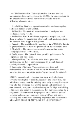 The Chief Information Officer (CIO) has outlined the key
requirements for a new network for UMUC. He has explained to
the executive board that a new network would have the
following characteristics:
1. Availability: Business operations require maximum uptime,
and quick repairs when needed.
2. Reliability: The network must function as designed and
produce accurate results.
3. Scalability: UMUC continues to grow at a rapid rate, and
there are plans for acquisition of several small parts suppliers;
the network must support this growth.
4. Security: The confidentiality and integrity of UMUC's data is
of great importance, as is the protection of its customers' data.
5. Flexibility: The new network must be responsive to the
changing needs of the business.
6. Performance: The network must provide quick access for
employees and customers.
7. Manageability: The network must be designed and
implemented so that it can be managed by a small team of
centrally located IT specialists.
8. Economic efficiency: The ongoing operations and
maintenance costs should offset the initial investment costs,
reducing the long-term total cost of ownership of the network.
UMUC's executives have agreed that they need a business
network with higher reliability, security, and scalability, but
with lower costs, than the existing externally managed network.
The CIO has proposed that UMUC design and implement its
own network, using advanced technologies for high availability,
efficiency, and security management, that can be operated by a
very small IT department. He proposes to use virtual private
network technologies to connect remote offices and users
securely and to facilitate company expansion.The Deliverable
ALL AREA MUST BE MET LINE BY LINE WITHOUT
 