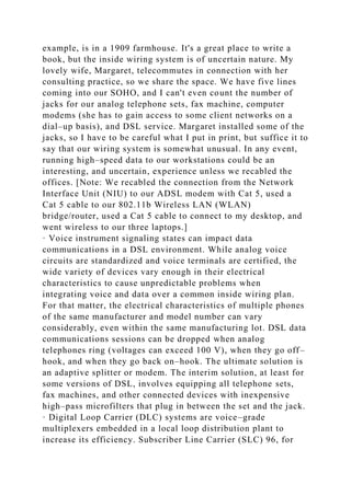 example, is in a 1909 farmhouse. It's a great place to write a
book, but the inside wiring system is of uncertain nature. My
lovely wife, Margaret, telecommutes in connection with her
consulting practice, so we share the space. We have five lines
coming into our SOHO, and I can't even count the number of
jacks for our analog telephone sets, fax machine, computer
modems (she has to gain access to some client networks on a
dial–up basis), and DSL service. Margaret installed some of the
jacks, so I have to be careful what I put in print, but suffice it to
say that our wiring system is somewhat unusual. In any event,
running high–speed data to our workstations could be an
interesting, and uncertain, experience unless we recabled the
offices. [Note: We recabled the connection from the Network
Interface Unit (NIU) to our ADSL modem with Cat 5, used a
Cat 5 cable to our 802.11b Wireless LAN (WLAN)
bridge/router, used a Cat 5 cable to connect to my desktop, and
went wireless to our three laptops.]
· Voice instrument signaling states can impact data
communications in a DSL environment. While analog voice
circuits are standardized and voice terminals are certified, the
wide variety of devices vary enough in their electrical
characteristics to cause unpredictable problems when
integrating voice and data over a common inside wiring plan.
For that matter, the electrical characteristics of multiple phones
of the same manufacturer and model number can vary
considerably, even within the same manufacturing lot. DSL data
communications sessions can be dropped when analog
telephones ring (voltages can exceed 100 V), when they go off–
hook, and when they go back on–hook. The ultimate solution is
an adaptive splitter or modem. The interim solution, at least for
some versions of DSL, involves equipping all telephone sets,
fax machines, and other connected devices with inexpensive
high–pass microfilters that plug in between the set and the jack.
· Digital Loop Carrier (DLC) systems are voice–grade
multiplexers embedded in a local loop distribution plant to
increase its efficiency. Subscriber Line Carrier (SLC) 96, for
 