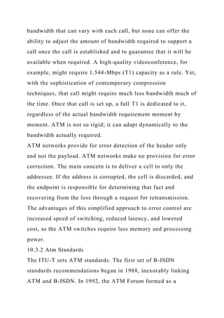 bandwidth that can vary with each call, but none can offer the
ability to adjust the amount of bandwidth required to support a
call once the call is established and to guarantee that it will be
available when required. A high-quality videoconference, for
example, might require 1.544-Mbps (T1) capacity as a rule. Yet,
with the sophistication of contemporary compression
techniques, that call might require much less bandwidth much of
the time. Once that call is set up, a full T1 is dedicated to it,
regardless of the actual bandwidth requirement moment by
moment. ATM is not so rigid; it can adapt dynamically to the
bandwidth actually required.
ATM networks provide for error detection of the header only
and not the payload. ATM networks make no provision for error
correction. The main concern is to deliver a cell to only the
addressee. If the address is corrupted, the cell is discarded, and
the endpoint is responsible for determining that fact and
recovering from the loss through a request for retransmission.
The advantages of this simplified approach to error control are
increased speed of switching, reduced latency, and lowered
cost, as the ATM switches require less memory and processing
power.
10.3.2 Atm Standards
The ITU-T sets ATM standards. The first set of B-ISDN
standards recommendations began in 1988, inexorably linking
ATM and B-ISDN. In 1992, the ATM Forum formed as a
 