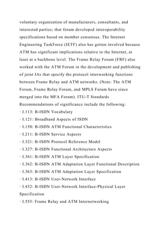 voluntary organization of manufacturers, consultants, and
interested parties; that forum developed interoperability
specifications based on member consensus. The Internet
Engineering TaskForce (IETF) also has gotten involved because
ATM has significant implications relative to the Internet, at
least at a backbone level. The Frame Relay Forum (FRF) also
worked with the ATM Forum in the development and publishing
of joint IAs that specify the protocol interworking functions
between Frame Relay and ATM networks. (Note: The ATM
Forum, Frame Relay Forum, and MPLS Forum have since
merged into the MFA Forum). ITU-T Standards
Recommendations of significance include the following:
· I.113: B-ISDN Vocabulary
· I.121: Broadband Aspects of ISDN
· I.150: B-ISDN ATM Functional Characteristics
· I.211: B-ISDN Service Aspects
· I.321: B-ISDN Protocol Reference Model
· I.327: B-ISDN Functional Architecture Aspects
· I.361: B-ISDN ATM Layer Specification
· I.362: B-ISDN ATM Adaptation Layer Functional Description
· I.363: B-ISDN ATM Adaptation Layer Specification
· I.413: B-ISDN User-Network Interface
· I.432: B-ISDN User-Network Interface-Physical Layer
Specification
· I.555: Frame Relay and ATM Internetworking
 