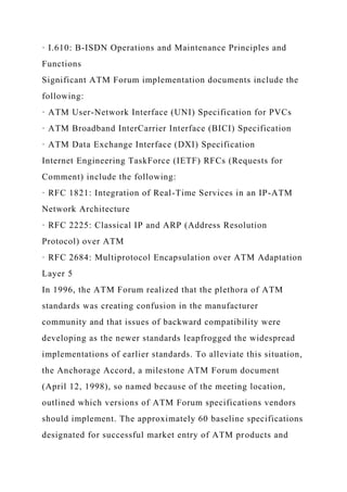 · I.610: B-ISDN Operations and Maintenance Principles and
Functions
Significant ATM Forum implementation documents include the
following:
· ATM User-Network Interface (UNI) Specification for PVCs
· ATM Broadband InterCarrier Interface (BICI) Specification
· ATM Data Exchange Interface (DXI) Specification
Internet Engineering TaskForce (IETF) RFCs (Requests for
Comment) include the following:
· RFC 1821: Integration of Real-Time Services in an IP-ATM
Network Architecture
· RFC 2225: Classical IP and ARP (Address Resolution
Protocol) over ATM
· RFC 2684: Multiprotocol Encapsulation over ATM Adaptation
Layer 5
In 1996, the ATM Forum realized that the plethora of ATM
standards was creating confusion in the manufacturer
community and that issues of backward compatibility were
developing as the newer standards leapfrogged the widespread
implementations of earlier standards. To alleviate this situation,
the Anchorage Accord, a milestone ATM Forum document
(April 12, 1998), so named because of the meeting location,
outlined which versions of ATM Forum specifications vendors
should implement. The approximately 60 baseline specifications
designated for successful market entry of ATM products and
 