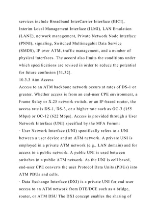 services include Broadband InterCarrier Interface (BICI),
Interim Local Management Interface (ILMI), LAN Emulation
(LANE), network management, Private Network Node Interface
(PNNI), signaling, Switched Multimegabit Data Service
(SMDS), IP over ATM, traffic management, and a number of
physical interfaces. The accord also limits the conditions under
which specifications are revised in order to reduce the potential
for future confusion [31,32].
10.3.3 Atm Access
Access to an ATM backbone network occurs at rates of DS-1 or
greater. Whether access is from an end-user CPE environment, a
Frame Relay or X.25 network switch, or an IP-based router, the
access rate is DS-1, DS-3, or a higher rate such as OC-3 (155
Mbps) or OC-12 (622 Mbps). Access is provided through a User
Network Interface (UNI) specified by the MFA Forum:
· User Network Interface (UNI) specifically refers to a UNI
between a user device and an ATM network. A private UNI is
employed in a private ATM network (e.g., LAN domain) and for
access to a public network. A public UNI is used between
switches in a public ATM network. As the UNI is cell based,
end-user CPE converts the user Protocol Data Units (PDUs) into
ATM PDUs and cells.
· Data Exchange Interface (DXI) is a private UNI for end-user
access to an ATM network from DTE/DCE such as a bridge,
router, or ATM DSU The DXI concept enables the sharing of
 