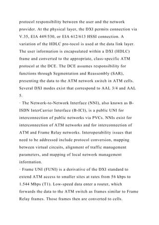 protocol responsibility between the user and the network
provider. At the physical layer, the DXI permits connection via
V.35, EIA 449/530, or EIA 612/613 HSSI connection. A
variation of the HDLC pro-tocol is used at the data link layer.
The user information is encapsulated within a DXI (HDLC)
frame and converted to the appropriate, class-specific ATM
protocol at the DCE. The DCE assumes responsibility for
functions through Segmentation and Reassembly (SAR),
presenting the data to the ATM network switch in ATM cells.
Several DXI modes exist that correspond to AAL 3/4 and AAL
5.
· The Network-to-Network Interface (NNI), also known as B-
ISDN InterCarrier Interface (B-ICI), is a public UNI for
interconnection of public networks via PVCs. NNIs exist for
interconnection of ATM networks and for interconnection of
ATM and Frame Relay networks. Interoperability issues that
need to be addressed include protocol conversion, mapping
between virtual circuits, alignment of traffic management
parameters, and mapping of local network management
information.
· Frame UNI (FUNI) is a derivative of the DXI standard to
extend ATM access to smaller sites at rates from 56 kbps to
1.544 Mbps (T1). Low-speed data enter a router, which
forwards the data to the ATM switch as frames similar to Frame
Relay frames. Those frames then are converted to cells.
 