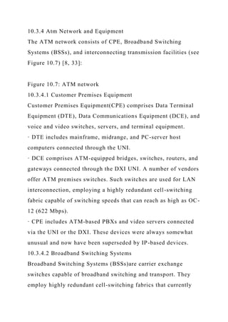 10.3.4 Atm Network and Equipment
The ATM network consists of CPE, Broadband Switching
Systems (BSSs), and interconnecting transmission facilities (see
Figure 10.7) [8, 33]:
Figure 10.7: ATM network
10.3.4.1 Customer Premises Equipment
Customer Premises Equipment(CPE) comprises Data Terminal
Equipment (DTE), Data Communications Equipment (DCE), and
voice and video switches, servers, and terminal equipment.
· DTE includes mainframe, midrange, and PC-server host
computers connected through the UNI.
· DCE comprises ATM-equipped bridges, switches, routers, and
gateways connected through the DXI UNI. A number of vendors
offer ATM premises switches. Such switches are used for LAN
interconnection, employing a highly redundant cell-switching
fabric capable of switching speeds that can reach as high as OC-
12 (622 Mbps).
· CPE includes ATM-based PBXs and video servers connected
via the UNI or the DXI. These devices were always somewhat
unusual and now have been superseded by IP-based devices.
10.3.4.2 Broadband Switching Systems
Broadband Switching Systems (BSSs)are carrier exchange
switches capable of broadband switching and transport. They
employ highly redundant cell-switching fabrics that currently
 