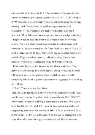 can operate in a range up to 1 Tbps in terms of aggregate bus
speed. Maximum port speeds generally are OC-12 (622 Mbps).
ATM switches also are highly intelligent, providing buffering,
routing, and flow control as well as segmentation and
reassembly. The switches are highly redundant and fault
tolerant. They fall into two categories, core and edge switches:
· Edge switches also are known as access nodes or service
nodes. They are distributed in proximity to ATM users and
connect to the core switches via fiber facilities, much like a CO
in the voice world. In fact, they often are collocated with a CO
switch. Edge switches involve cell-switching fabrics that
generally operate at aggregate rates of 5 Gbps or more.
· Core switches also are known as backbone switches. They
generally are housed in a wire center, along with a traditional
CO circuit switch or tandem. Core switches involve cell-
switching fabrics that generally operate at aggregate rates of up
to 1 Tbps.
10.3.4.3 Transmission Facilities
Transmission facilities at the Network-to-Network (NNI) level
and between network nodes most commonly are SDH/SONET
fiber optic in nature, although other media are possible. Local
loop facilities (UNI and DXI) can be any medium capable of
supporting transmission speeds of DS-1 (T1 at 1.544 and E1 at
2.048 Mbps) or better, although fiber always is preferable. For
very short distances in a premises-based ATM environment,
 