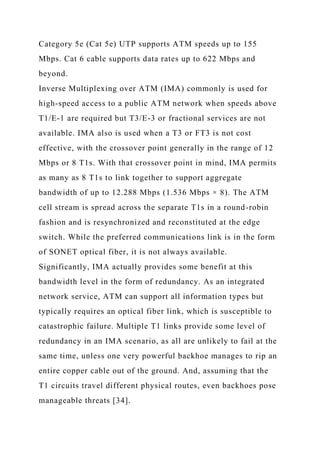 Category 5e (Cat 5e) UTP supports ATM speeds up to 155
Mbps. Cat 6 cable supports data rates up to 622 Mbps and
beyond.
Inverse Multiplexing over ATM (IMA) commonly is used for
high-speed access to a public ATM network when speeds above
T1/E-1 are required but T3/E-3 or fractional services are not
available. IMA also is used when a T3 or FT3 is not cost
effective, with the crossover point generally in the range of 12
Mbps or 8 T1s. With that crossover point in mind, IMA permits
as many as 8 T1s to link together to support aggregate
bandwidth of up to 12.288 Mbps (1.536 Mbps × 8). The ATM
cell stream is spread across the separate T1s in a round-robin
fashion and is resynchronized and reconstituted at the edge
switch. While the preferred communications link is in the form
of SONET optical fiber, it is not always available.
Significantly, IMA actually provides some benefit at this
bandwidth level in the form of redundancy. As an integrated
network service, ATM can support all information types but
typically requires an optical fiber link, which is susceptible to
catastrophic failure. Multiple T1 links provide some level of
redundancy in an IMA scenario, as all are unlikely to fail at the
same time, unless one very powerful backhoe manages to rip an
entire copper cable out of the ground. And, assuming that the
T1 circuits travel different physical routes, even backhoes pose
manageable threats [34].
 