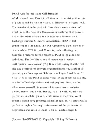 10.3.5 Atm Protocols and Cell Structure
ATM is based on a 53-octet cell structure comprising 48 octets
of payload and 5 octets of header, as illustrated in Figure 10.8.
Contained within the payload, there also is some amount of
overhead in the form of a Convergence Sublayer (CS) header.
The choice of 48 octets was a compromise between the U.S.
Exchange Carriers Standards Association (ECSA) T1S1
committee and the ETSI. The ECSA promoted a cell size of 64
octets, while ETSI favored 32 octets, each reflecting the
bandwidth required for the parochial PCM voice-encoding
technique. The decision to use 48 octets was a perfect
mathematical compromise [35]. It is worth noting that the cell
size and composition are very overhead intensive, at about 10
percent, plus Convergence Sublayer and Layer 2 and Layer 3
headers. Standard PCM-encoded voice, at eight bits per sample,
can deal effectively with a small cell payload. Data, on the
other hand, generally is presented in much larger packets,
blocks, frames, and so on. Hence, the data world would have
preferred a much larger cell, while many in the voice world
actually would have preferred a smaller cell. So, 48 octets was a
perfect example of a compromise—none of the parties to the
negotiation was ecstatic about it, but all could accept it.
(Source: TA-NWT-00113. Copyright 1993 by Bellcore.)
 