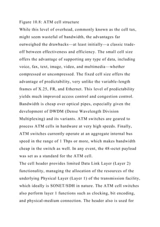 Figure 10.8: ATM cell structure
While this level of overhead, commonly known as the cell tax,
might seem wasteful of bandwidth, the advantages far
outweighed the drawbacks—at least initially—a classic trade-
off between effectiveness and efficiency. The small cell size
offers the advantage of supporting any type of data, including
voice, fax, text, image, video, and multimedia—whether
compressed or uncompressed. The fixed cell size offers the
advantage of predictability, very unlike the variable-length
frames of X.25, FR, and Ethernet. This level of predictability
yields much improved access control and congestion control.
Bandwidth is cheap over optical pipes, especially given the
development of DWDM (Dense Wavelength Division
Multiplexing) and its variants. ATM switches are geared to
process ATM cells in hardware at very high speeds. Finally,
ATM switches currently operate at an aggregate internal bus
speed in the range of 1 Tbps or more, which makes bandwidth
cheap in the switch as well. In any event, the 48-octet payload
was set as a standard for the ATM cell.
The cell header provides limited Data Link Layer (Layer 2)
functionality, managing the allocation of the resources of the
underlying Physical Layer (Layer 1) of the transmission facility,
which ideally is SONET/SDH in nature. The ATM cell switches
also perform layer 1 functions such as clocking, bit encoding,
and physical-medium connection. The header also is used for
 