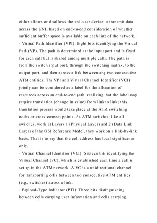 either allows or disallows the end-user device to transmit data
across the UNI, based on end-to-end consideration of whether
sufficient buffer space is available on each link of the network.
· Virtual Path Identifier (VPI): Eight bits identifying the Virtual
Path (VP). The path is determined at the input port and is fixed
for each call but is shared among multiple calls. The path is
from the switch input port, through the switching matrix, to the
output port, and then across a link between any two consecutive
ATM entities. The VPI and Virtual Channel Identifier (VCI)
jointly can be considered as a label for the allocation of
resources across an end-to-end path, realizing that the label may
require translation (change in value) from link to link; this
translation process would take place at the ATM switching
nodes or cross-connect points. As ATM switches, like all
switches, work at Layers 1 (Physical Layer) and 2 (Data Link
Layer) of the OSI Reference Model, they work on a link-by-link
basis. That is to say that the cell address has local significance
only.
· Virtual Channel Identifier (VCI): Sixteen bits identifying the
Virtual Channel (VC), which is established each time a call is
set up in the ATM network. A VC is a unidirectional channel
for transporting cells between two consecutive ATM entities
(e.g., switches) across a link.
· Payload-Type Indicator (PTI): Three bits distinguishing
between cells carrying user information and cells carrying
 
