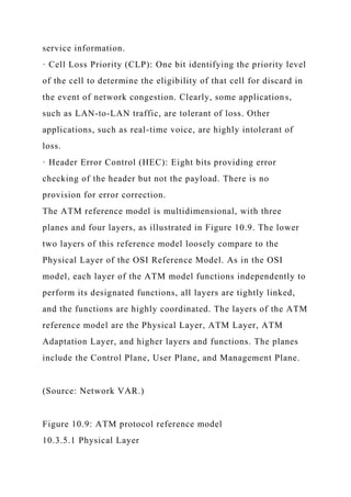 service information.
· Cell Loss Priority (CLP): One bit identifying the priority level
of the cell to determine the eligibility of that cell for discard in
the event of network congestion. Clearly, some applications,
such as LAN-to-LAN traffic, are tolerant of loss. Other
applications, such as real-time voice, are highly intolerant of
loss.
· Header Error Control (HEC): Eight bits providing error
checking of the header but not the payload. There is no
provision for error correction.
The ATM reference model is multidimensional, with three
planes and four layers, as illustrated in Figure 10.9. The lower
two layers of this reference model loosely compare to the
Physical Layer of the OSI Reference Model. As in the OSI
model, each layer of the ATM model functions independently to
perform its designated functions, all layers are tightly linked,
and the functions are highly coordinated. The layers of the ATM
reference model are the Physical Layer, ATM Layer, ATM
Adaptation Layer, and higher layers and functions. The planes
include the Control Plane, User Plane, and Management Plane.
(Source: Network VAR.)
Figure 10.9: ATM protocol reference model
10.3.5.1 Physical Layer
 