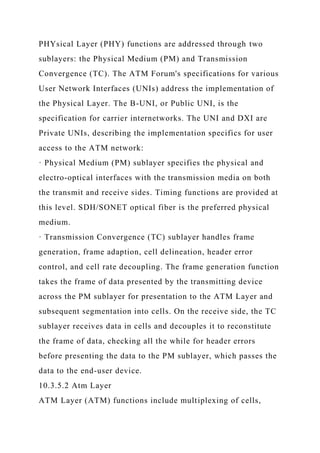 PHYsical Layer (PHY) functions are addressed through two
sublayers: the Physical Medium (PM) and Transmission
Convergence (TC). The ATM Forum's specifications for various
User Network Interfaces (UNIs) address the implementation of
the Physical Layer. The B-UNI, or Public UNI, is the
specification for carrier internetworks. The UNI and DXI are
Private UNIs, describing the implementation specifics for user
access to the ATM network:
· Physical Medium (PM) sublayer specifies the physical and
electro-optical interfaces with the transmission media on both
the transmit and receive sides. Timing functions are provided at
this level. SDH/SONET optical fiber is the preferred physical
medium.
· Transmission Convergence (TC) sublayer handles frame
generation, frame adaption, cell delineation, header error
control, and cell rate decoupling. The frame generation function
takes the frame of data presented by the transmitting device
across the PM sublayer for presentation to the ATM Layer and
subsequent segmentation into cells. On the receive side, the TC
sublayer receives data in cells and decouples it to reconstitute
the frame of data, checking all the while for header errors
before presenting the data to the PM sublayer, which passes the
data to the end-user device.
10.3.5.2 Atm Layer
ATM Layer (ATM) functions include multiplexing of cells,
 
