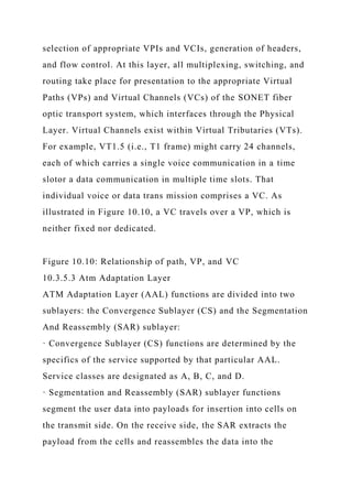 selection of appropriate VPIs and VCIs, generation of headers,
and flow control. At this layer, all multiplexing, switching, and
routing take place for presentation to the appropriate Virtual
Paths (VPs) and Virtual Channels (VCs) of the SONET fiber
optic transport system, which interfaces through the Physical
Layer. Virtual Channels exist within Virtual Tributaries (VTs).
For example, VT1.5 (i.e., T1 frame) might carry 24 channels,
each of which carries a single voice communication in a time
slotor a data communication in multiple time slots. That
individual voice or data trans mission comprises a VC. As
illustrated in Figure 10.10, a VC travels over a VP, which is
neither fixed nor dedicated.
Figure 10.10: Relationship of path, VP, and VC
10.3.5.3 Atm Adaptation Layer
ATM Adaptation Layer (AAL) functions are divided into two
sublayers: the Convergence Sublayer (CS) and the Segmentation
And Reassembly (SAR) sublayer:
· Convergence Sublayer (CS) functions are determined by the
specifics of the service supported by that particular AAL.
Service classes are designated as A, B, C, and D.
· Segmentation and Reassembly (SAR) sublayer functions
segment the user data into payloads for insertion into cells on
the transmit side. On the receive side, the SAR extracts the
payload from the cells and reassembles the data into the
 