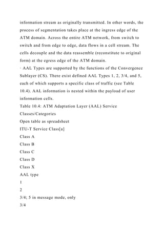 information stream as originally transmitted. In other words, the
process of segmentation takes place at the ingress edge of the
ATM domain. Across the entire ATM network, from switch to
switch and from edge to edge, data flows in a cell stream. The
cells decouple and the data reassemble (reconstitute to original
form) at the egress edge of the ATM domain.
· AAL Types are supported by the functions of the Convergence
Sublayer (CS). There exist defined AAL Types 1, 2, 3/4, and 5,
each of which supports a specific class of traffic (see Table
10.4). AAL information is nested within the payload of user
information cells.
Table 10.4: ATM Adaptation Layer (AAL) Service
Classes/Categories
Open table as spreadsheet
ITU-T Service Class[a]
Class A
Class B
Class C
Class D
Class X
AAL type
1
2
3/4; 5 in message mode, only
3/4
 