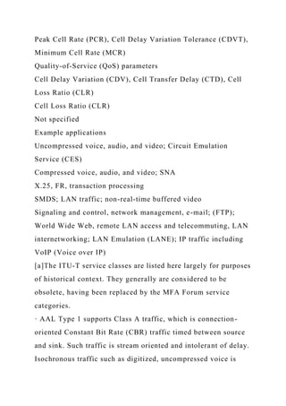 Peak Cell Rate (PCR), Cell Delay Variation Tolerance (CDVT),
Minimum Cell Rate (MCR)
Quality-of-Service (QoS) parameters
Cell Delay Variation (CDV), Cell Transfer Delay (CTD), Cell
Loss Ratio (CLR)
Cell Loss Ratio (CLR)
Not specified
Example applications
Uncompressed voice, audio, and video; Circuit Emulation
Service (CES)
Compressed voice, audio, and video; SNA
X.25, FR, transaction processing
SMDS; LAN traffic; non-real-time buffered video
Signaling and control, network management, e-mail; (FTP);
World Wide Web, remote LAN access and telecommuting, LAN
internetworking; LAN Emulation (LANE); IP traffic including
VoIP (Voice over IP)
[a]The ITU-T service classes are listed here largely for purposes
of historical context. They generally are considered to be
obsolete, having been replaced by the MFA Forum service
categories.
· AAL Type 1 supports Class A traffic, which is connection-
oriented Constant Bit Rate (CBR) traffic timed between source
and sink. Such traffic is stream oriented and intolerant of delay.
Isochronous traffic such as digitized, uncompressed voice is
 