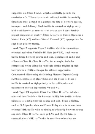 supported via Class 1 AAL, which essentially permits the
emulation of a T/E-carrier circuit. All such traffic is carefully
timed and must depend on a guaranteed rate of network access,
transport, and delivery. Such traffic is marked as high priority
in the cell header, as transmission delays could considerably
impact presentation quality. Class A traffic is transmitted over a
Virtual Path (VP) and in a Virtual Channel (VC) appropriate for
such high-priority traffic.
· AAL Type 2 supports Class B traffic, which is connection-
oriented, real-time Variable Bit Rate (rt-VBR), isochronous
traffic timed between source and sink. Compressed audio and
video are Class B. Class B traffic, for example, includes
compressed voice using the relatively simple Digital Speech
Interpolation (DSI) technique for silence suppression.
Compressed video using the Moving Pictures Experts Group
(MPEG) compression algorithms also are Class B. Class B
traffic is marked as high priority in the cell header and
transmitted over an appropriate VP and VC.
· AAL Type 3/4 supports Class C or Class D traffic, which is
non-real-time Variable Bit Rate (nrt-VBR) data traffic with no
timing relationship between source and sink. Class C traffic,
such as X.25 packet data and Frame Relay data, is connection-
oriented VBR traffic with no timing relationship between source
and sink. Class D traffic, such as LAN and SMDS data, is
connectionless VBR traffic that is sensitive to loss but not
 