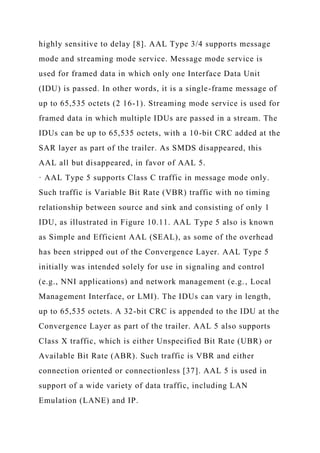 highly sensitive to delay [8]. AAL Type 3/4 supports message
mode and streaming mode service. Message mode service is
used for framed data in which only one Interface Data Unit
(IDU) is passed. In other words, it is a single-frame message of
up to 65,535 octets (2 16-1). Streaming mode service is used for
framed data in which multiple IDUs are passed in a stream. The
IDUs can be up to 65,535 octets, with a 10-bit CRC added at the
SAR layer as part of the trailer. As SMDS disappeared, this
AAL all but disappeared, in favor of AAL 5.
· AAL Type 5 supports Class C traffic in message mode only.
Such traffic is Variable Bit Rate (VBR) traffic with no timing
relationship between source and sink and consisting of only 1
IDU, as illustrated in Figure 10.11. AAL Type 5 also is known
as Simple and Efficient AAL (SEAL), as some of the overhead
has been stripped out of the Convergence Layer. AAL Type 5
initially was intended solely for use in signaling and control
(e.g., NNI applications) and network management (e.g., Local
Management Interface, or LMI). The IDUs can vary in length,
up to 65,535 octets. A 32-bit CRC is appended to the IDU at the
Convergence Layer as part of the trailer. AAL 5 also supports
Class X traffic, which is either Unspecified Bit Rate (UBR) or
Available Bit Rate (ABR). Such traffic is VBR and either
connection oriented or connectionless [37]. AAL 5 is used in
support of a wide variety of data traffic, including LAN
Emulation (LANE) and IP.
 